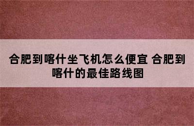 合肥到喀什坐飞机怎么便宜 合肥到喀什的最佳路线图